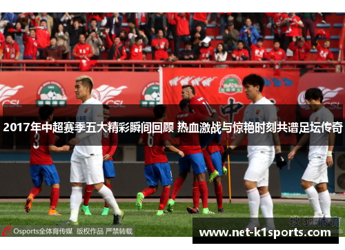 2017年中超赛季五大精彩瞬间回顾 热血激战与惊艳时刻共谱足坛传奇