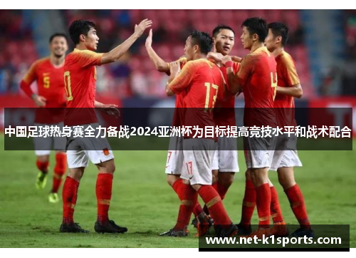 中国足球热身赛全力备战2024亚洲杯为目标提高竞技水平和战术配合